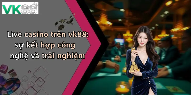 Live casino trên vk88: sự kết hợp công nghệ và trải nghiệm